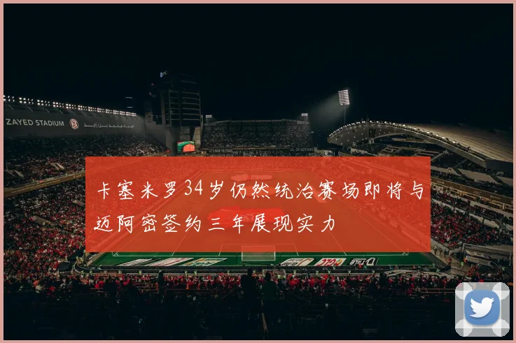 卡塞米罗34岁仍然统治赛场即将与迈阿密签约三年展现实力