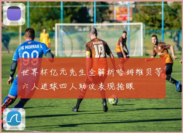 世界杯亿元先生全解析哈姆维贝等六人进球四人助攻表现抢眼
