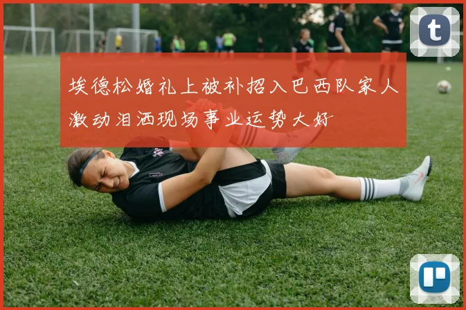 埃德松婚礼上被补招入巴西队家人激动泪洒现场事业运势大好