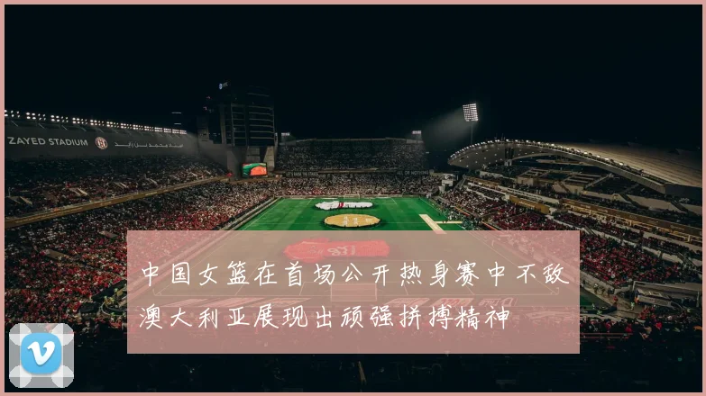 中国女篮在首场公开热身赛中不敌澳大利亚展现出顽强拼搏精神