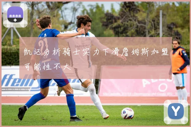 凯记分析骑士实力下滑詹姆斯加盟可能性不大