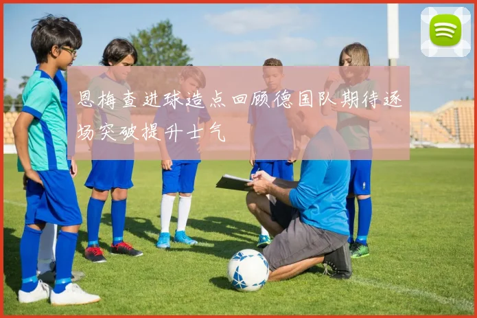 恩梅查进球造点回顾德国队期待逐场突破提升士气