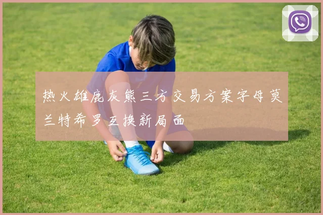 热火雄鹿灰熊三方交易方案字母莫兰特希罗互换新局面
