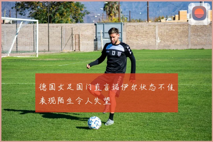德国女足国门直言诺伊尔状态不佳表现陌生令人失望