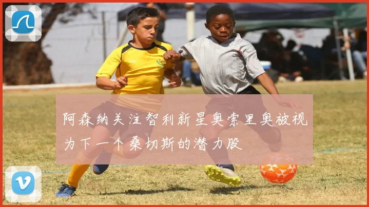 阿森纳关注智利新星奥索里奥被视为下一个桑切斯的潜力股