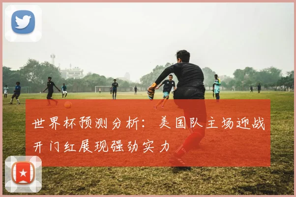 世界杯预测分析：美国队主场迎战开门红展现强劲实力