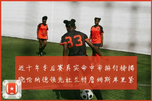 近十年季后赛真实命中率排行榜揭晓伦纳德领先杜兰特詹姆斯库里紧随其后