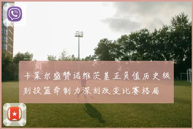 卡莱尔盛赞诺维茨基正负值历史级别投篮牵制力深刻改变比赛格局