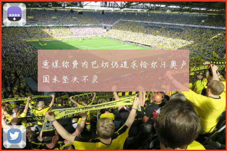 意媒称费内巴切仍追求恰尔汗奥卢国米坚决不卖