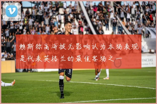 赖斯称高海拔无影响认为本场表现是代表英格兰的最佳客场之一
