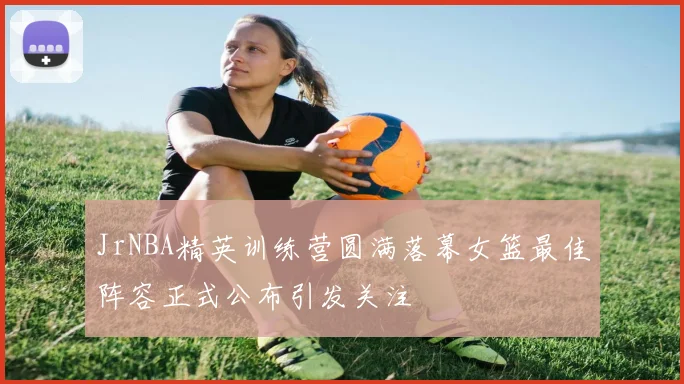 JrNBA精英训练营圆满落幕女篮最佳阵容正式公布引发关注